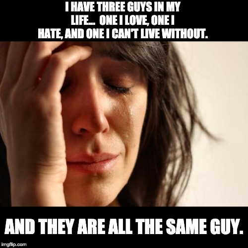 First World Problems Meme | I HAVE THREE GUYS IN MY LIFE...  ONE I LOVE, ONE I HATE, AND ONE I CAN'T LIVE WITHOUT. AND THEY ARE ALL THE SAME GUY. | image tagged in memes,first world problems | made w/ Imgflip meme maker
