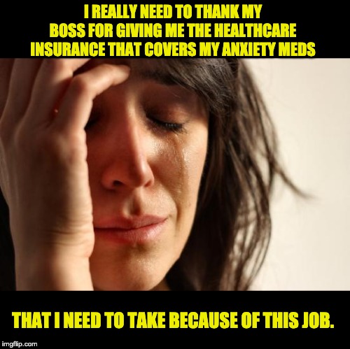 First World Problems | I REALLY NEED TO THANK MY BOSS FOR GIVING ME THE HEALTHCARE INSURANCE THAT COVERS MY ANXIETY MEDS; THAT I NEED TO TAKE BECAUSE OF THIS JOB. | image tagged in memes,first world problems | made w/ Imgflip meme maker