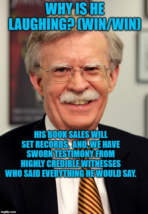 John Bolton | WHY IS HE LAUGHING? (WIN/WIN); HIS BOOK SALES WILL SET RECORDS.  AND, WE HAVE SWORN TESTIMONY FROM HIGHLY CREDIBLE WITNESSES WHO SAID EVERYTHING HE WOULD SAY. | image tagged in john bolton | made w/ Imgflip meme maker