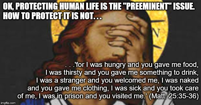 Preferential Option for the Poor | OK, PROTECTING HUMAN LIFE IS THE "PREEMINENT" ISSUE. 
HOW TO PROTECT IT IS NOT. . . . . .'for I was hungry and you gave me food, I was thirsty and you gave me something to drink, I was a stranger and you welcomed me, I was naked and you gave me clothing, I was sick and you took care of me, I was in prison and you visited me.’ (Matt. 25:35-36) | image tagged in preferential option for the poor,catholic social teachings,cst,liberation theology | made w/ Imgflip meme maker