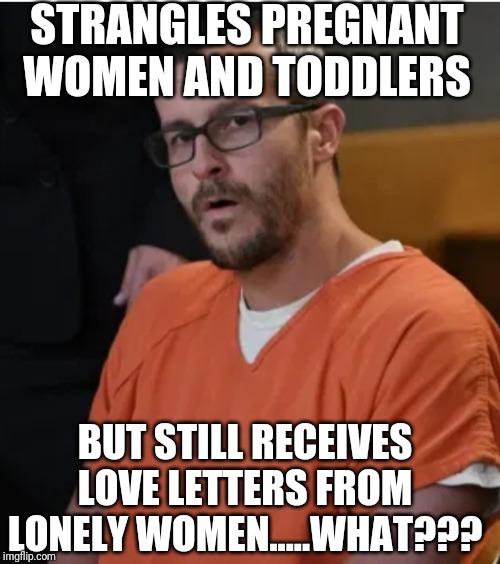 Ladies...I am sure its tough to find a good man, but could you please set your standards higher than "human...male...heartbeat?" | STRANGLES PREGNANT WOMEN AND TODDLERS; BUT STILL RECEIVES LOVE LETTERS FROM LONELY WOMEN.....WHAT??? | image tagged in chris watts shocked face | made w/ Imgflip meme maker