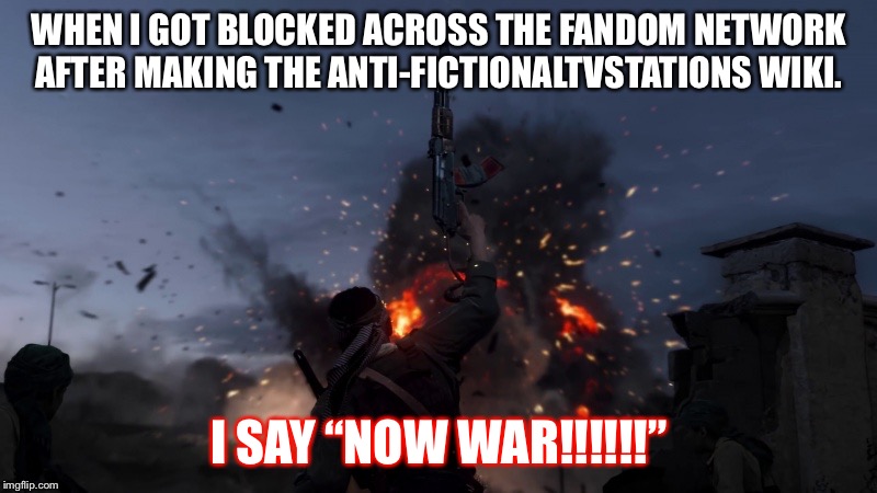 I DECLARE WAR | WHEN I GOT BLOCKED ACROSS THE FANDOM NETWORK AFTER MAKING THE ANTI-FICTIONALTVSTATIONS WIKI. I SAY “NOW WAR!!!!!!” | image tagged in i declare war | made w/ Imgflip meme maker