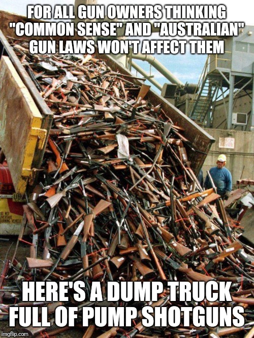 FOR ALL GUN OWNERS THINKING "COMMON SENSE" AND "AUSTRALIAN" GUN LAWS WON'T AFFECT THEM; HERE'S A DUMP TRUCK FULL OF PUMP SHOTGUNS | image tagged in memes | made w/ Imgflip meme maker