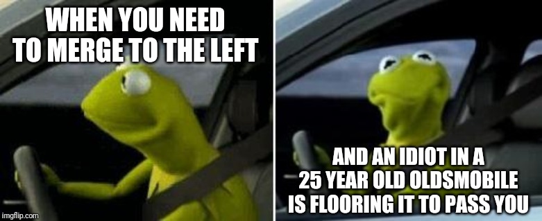 Your bone stock, 4 cylinder, 214k mileage, 4 door sedan is not fast. No matter how much you floor the accelerator. Just chill. | WHEN YOU NEED TO MERGE TO THE LEFT; AND AN IDIOT IN A 25 YEAR OLD OLDSMOBILE IS FLOORING IT TO PASS YOU | image tagged in kermit driver | made w/ Imgflip meme maker