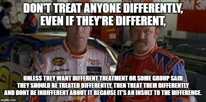 Ricky bobby  | DON'T TREAT ANYONE DIFFERENTLY, EVEN IF THEY'RE DIFFERENT, UNLESS THEY WANT DIFFERENT TREATMENT OR SOME GROUP SAID THEY SHOULD BE TREATED DIFFERENTLY, THEN TREAT THEM DIFFERENTLY AND DONT BE INDIFFERENT ABOUT IT BECAUSE IT'S AN INSULT TO THE DIFFERENCE. | image tagged in ricky bobby | made w/ Imgflip meme maker