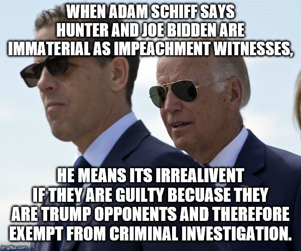 Yep | WHEN ADAM SCHIFF SAYS HUNTER AND JOE BIDDEN ARE IMMATERIAL AS IMPEACHMENT WITNESSES, HE MEANS ITS IRREALIVENT IF THEY ARE GUILTY BECUASE THEY ARE TRUMP OPPONENTS AND THEREFORE EXEMPT FROM CRIMINAL INVESTIGATION. | image tagged in joe biden,impeachment,democrats,trump | made w/ Imgflip meme maker