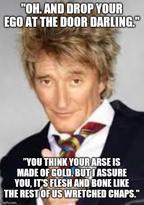 Rod Stewart BD Meme | "OH. AND DROP YOUR EGO AT THE DOOR DARLING."; ”YOU THINK YOUR ARSE IS MADE OF GOLD. BUT I ASSURE YOU, IT'S FLESH AND BONE LIKE THE REST OF US WRETCHED CHAPS." | image tagged in rod stewart bd meme | made w/ Imgflip meme maker