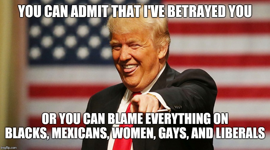 Trump Sucker | YOU CAN ADMIT THAT I'VE BETRAYED YOU; OR YOU CAN BLAME EVERYTHING ON BLACKS, MEXICANS, WOMEN, GAYS, AND LIBERALS | image tagged in trump sucker | made w/ Imgflip meme maker