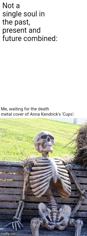 Waiting Skeleton Meme | Not a single soul in the past, present and future combined:; Me, waiting for the death metal cover of Anna Kendrick's 'Cups': | image tagged in memes,waiting skeleton | made w/ Imgflip meme maker