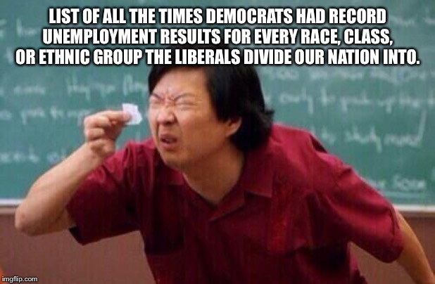 list of people | LIST OF ALL THE TIMES DEMOCRATS HAD RECORD UNEMPLOYMENT RESULTS FOR EVERY RACE, CLASS, OR ETHNIC GROUP THE LIBERALS DIVIDE OUR NATION INTO. | image tagged in list of people | made w/ Imgflip meme maker