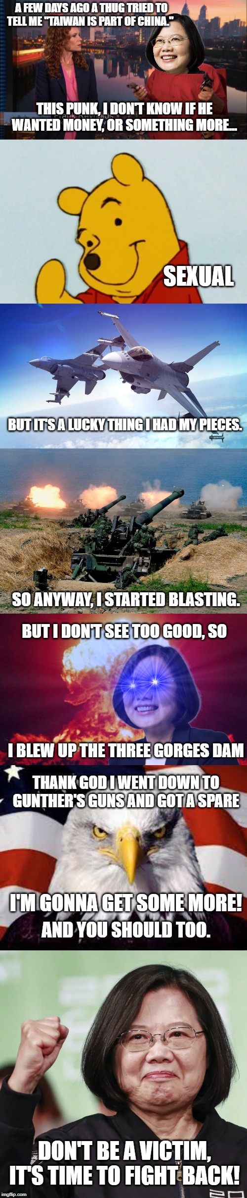 A FEW DAYS AGO A THUG TRIED TO TELL ME "TAIWAN IS PART OF CHINA."; THIS PUNK, I DON'T KNOW IF HE WANTED MONEY, OR SOMETHING MORE... SEXUAL; BUT IT'S A LUCKY THING I HAD MY PIECES. SO ANYWAY, I STARTED BLASTING. BUT I DON'T SEE TOO GOOD, SO; I BLEW UP THE THREE GORGES DAM; THANK GOD I WENT DOWN TO GUNTHER'S GUNS AND GOT A SPARE; I'M GONNA GET SOME MORE! AND YOU SHOULD TOO. DON'T BE A VICTIM, IT'S TIME TO FIGHT BACK! | image tagged in neoconNWO | made w/ Imgflip meme maker