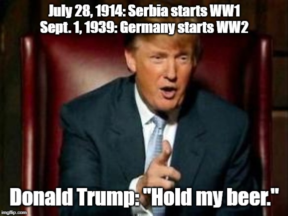 Donald Trump |  July 28, 1914: Serbia starts WW1
Sept. 1, 1939: Germany starts WW2; Donald Trump: "Hold my beer." | image tagged in donald trump | made w/ Imgflip meme maker