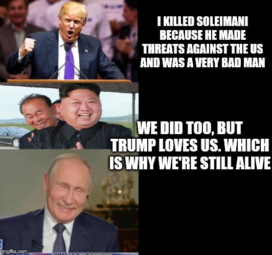 Trump Kim Putin | I KILLED SOLEIMANI BECAUSE HE MADE THREATS AGAINST THE US AND WAS A VERY BAD MAN; WE DID TOO, BUT TRUMP LOVES US. WHICH IS WHY WE'RE STILL ALIVE | image tagged in trump kim putin | made w/ Imgflip meme maker