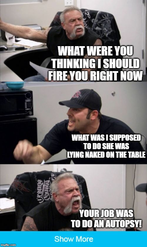 American Chopper Fake Out | WHAT WERE YOU THINKING I SHOULD FIRE YOU RIGHT NOW; WHAT WAS I SUPPOSED TO DO SHE WAS LYING NAKED ON THE TABLE; YOUR JOB WAS TO DO AN AUTOPSY! | image tagged in american chopper fake out | made w/ Imgflip meme maker