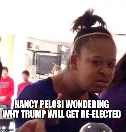 Black Girl Wat | NANCY PELOSI WONDERING WHY TRUMP WILL GET RE-ELECTED | image tagged in memes,black girl wat | made w/ Imgflip meme maker