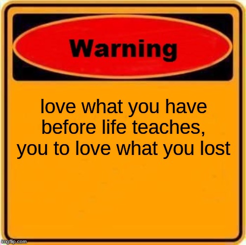 Warning Sign | love what you have before life teaches, you to love what you lost | image tagged in memes,warning sign | made w/ Imgflip meme maker