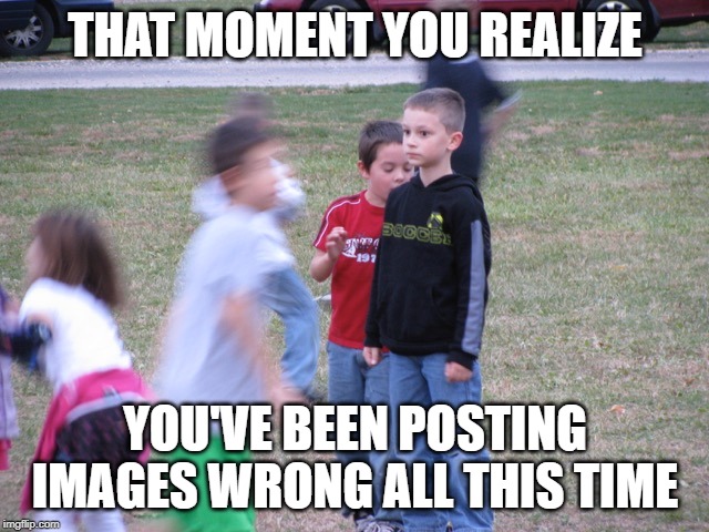 That Moment When You Realize | THAT MOMENT YOU REALIZE; YOU'VE BEEN POSTING IMAGES WRONG ALL THIS TIME | image tagged in that moment when you realize | made w/ Imgflip meme maker