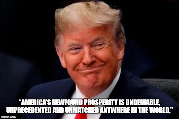 Greatest Country in the World | “AMERICA’S NEWFOUND PROSPERITY IS UNDENIABLE, UNPRECEDENTED AND UNMATCHED ANYWHERE IN THE WORLD,” | image tagged in president trump | made w/ Imgflip meme maker