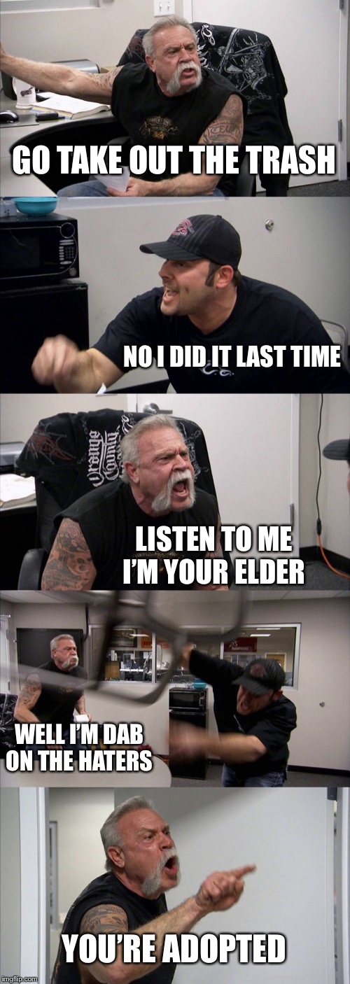 American Chopper Argument Meme | GO TAKE OUT THE TRASH; NO I DID IT LAST TIME; LISTEN TO ME I’M YOUR ELDER; WELL I’M DAB ON THE HATERS; YOU’RE ADOPTED | image tagged in memes,american chopper argument | made w/ Imgflip meme maker