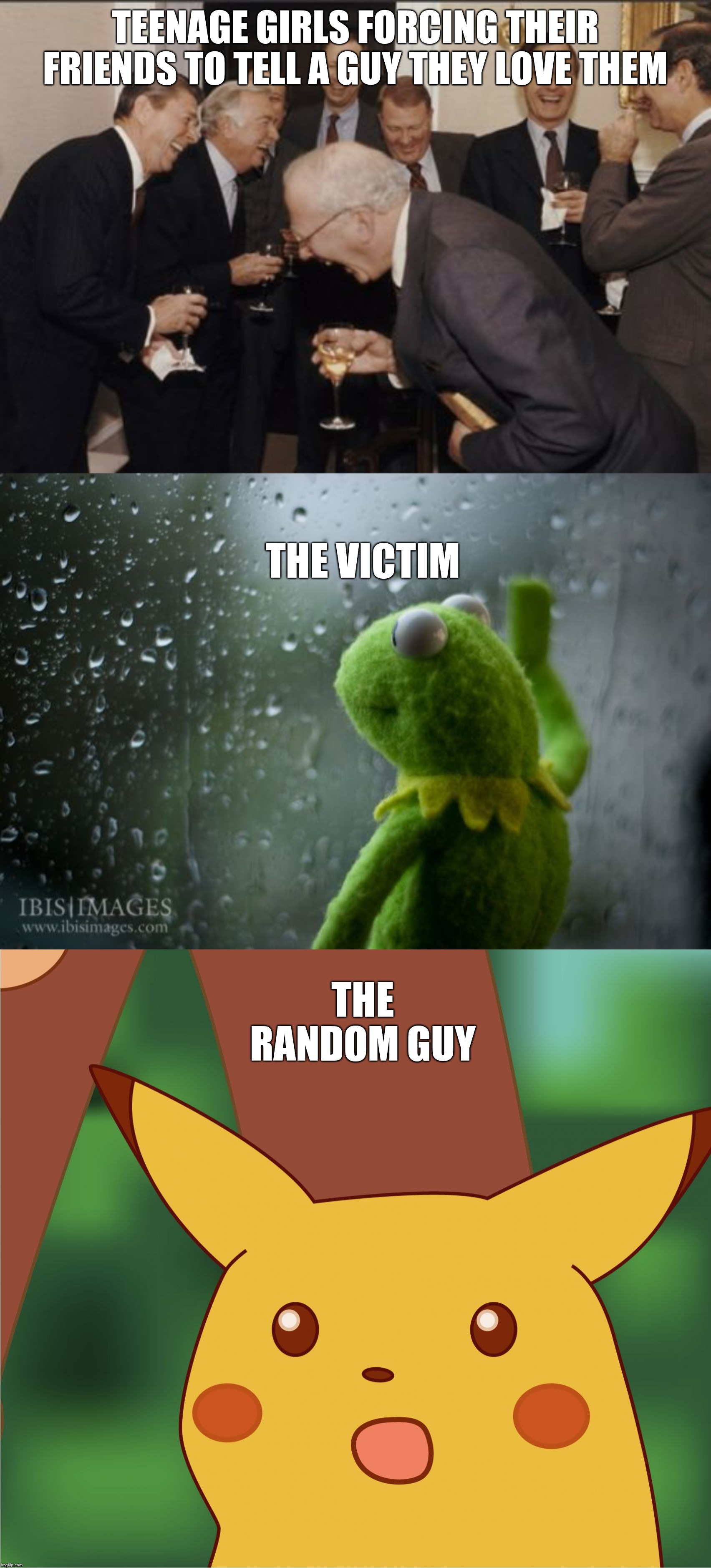 TEENAGE GIRLS FORCING THEIR FRIENDS TO TELL A GUY THEY LOVE THEM; THE VICTIM; THE RANDOM GUY | image tagged in memes,laughing men in suits,kermit window,surprised pikachu high quality | made w/ Imgflip meme maker
