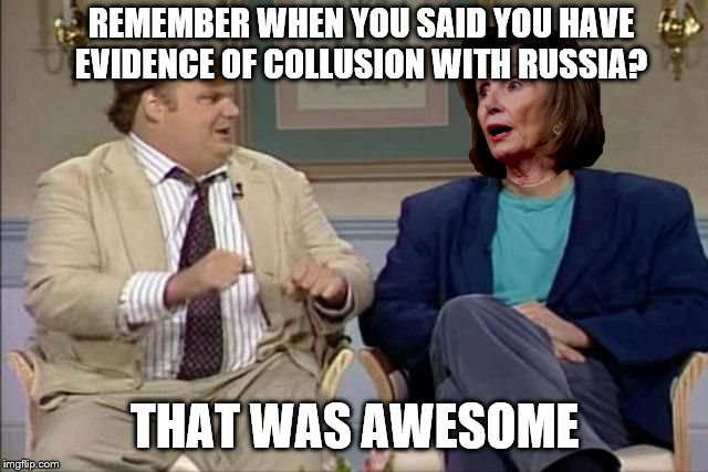 Chris Farley interviews Pelosi | REMEMBER WHEN YOU SAID YOU HAVE EVIDENCE OF COLLUSION WITH RUSSIA? THAT WAS AWESOME | image tagged in chris farley interviews pelosi | made w/ Imgflip meme maker