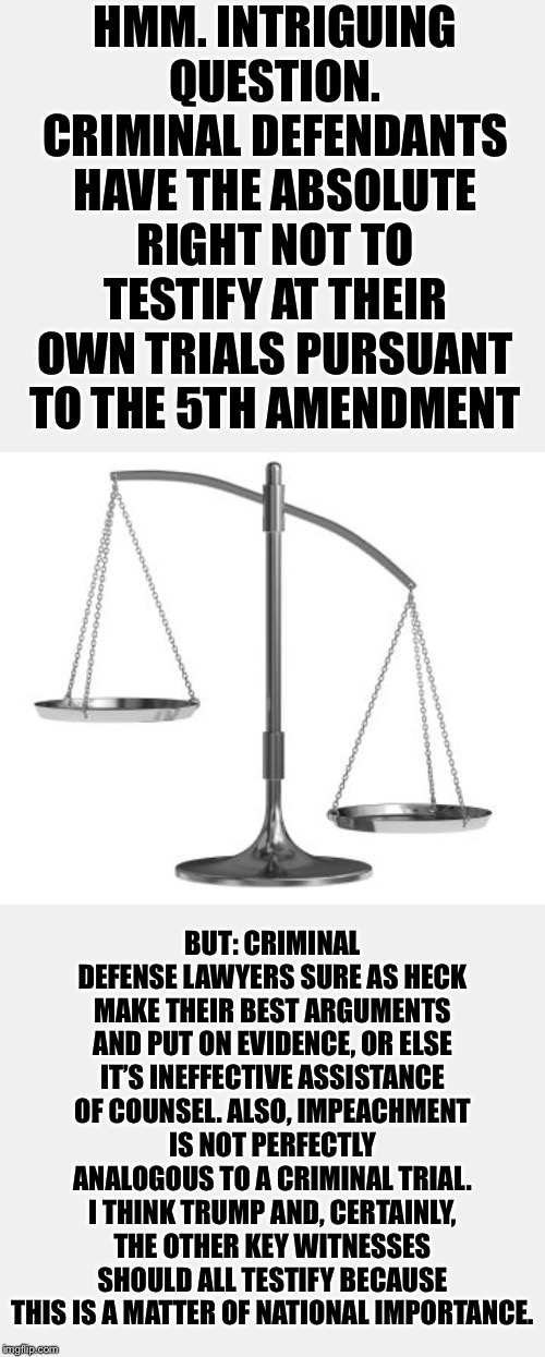 If Trump tries to invoke the 5th Amendment to not testify at his own impeachment, it'll be a national joke. | HMM. INTRIGUING QUESTION. CRIMINAL DEFENDANTS HAVE THE ABSOLUTE RIGHT NOT TO TESTIFY AT THEIR OWN TRIALS PURSUANT TO THE 5TH AMENDMENT; BUT: CRIMINAL DEFENSE LAWYERS SURE AS HECK MAKE THEIR BEST ARGUMENTS AND PUT ON EVIDENCE, OR ELSE IT’S INEFFECTIVE ASSISTANCE OF COUNSEL. ALSO, IMPEACHMENT IS NOT PERFECTLY ANALOGOUS TO A CRIMINAL TRIAL. I THINK TRUMP AND, CERTAINLY, THE OTHER KEY WITNESSES SHOULD ALL TESTIFY BECAUSE THIS IS A MATTER OF NATIONAL IMPORTANCE. | image tagged in scales of justice,justice,criminal,trump impeachment,impeach trump,trump | made w/ Imgflip meme maker