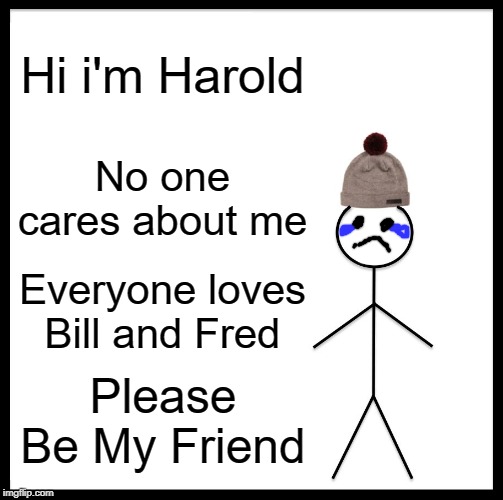 Be Like Bill Meme | Hi i'm Harold; No one cares about me; Everyone loves Bill and Fred; Please Be My Friend | image tagged in memes,be like bill | made w/ Imgflip meme maker