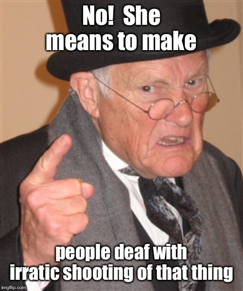 Angry Old Man | No!  She means to make people deaf with irratic shooting of that thing | image tagged in angry old man | made w/ Imgflip meme maker