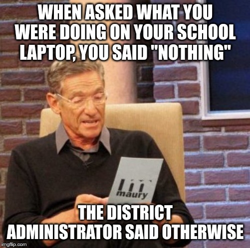 Maury Lie Detector | WHEN ASKED WHAT YOU WERE DOING ON YOUR SCHOOL LAPTOP, YOU SAID "NOTHING"; THE DISTRICT ADMINISTRATOR SAID OTHERWISE | image tagged in memes,maury lie detector | made w/ Imgflip meme maker