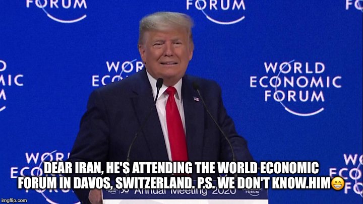 Dear Iran, | DEAR IRAN, HE'S ATTENDING THE WORLD ECONOMIC FORUM IN DAVOS, SWITZERLAND. P.S. WE DON'T KNOW.HIM😁 | image tagged in donald trump,world economic forum,davos switzerland,dear iran | made w/ Imgflip meme maker