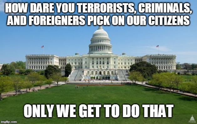 The government doesn't want you to die before it gets the chance to kill you itself | HOW DARE YOU TERRORISTS, CRIMINALS, AND FOREIGNERS PICK ON OUR CITIZENS; ONLY WE GET TO DO THAT | image tagged in government,politics,politicians,terrorists,criminals,villains | made w/ Imgflip meme maker