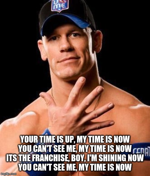 JOHN CENA | YOUR TIME IS UP, MY TIME IS NOW
YOU CAN'T SEE ME, MY TIME IS NOW
ITS THE FRANCHISE, BOY, I'M SHINING NOW
YOU CAN'T SEE ME, MY TIME IS NOW | image tagged in john cena | made w/ Imgflip meme maker