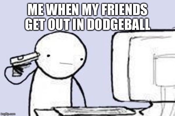 Computer Suicide | ME WHEN MY FRIENDS GET OUT IN DODGEBALL | image tagged in computer suicide | made w/ Imgflip meme maker