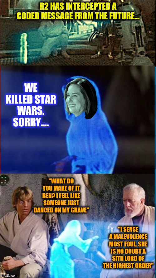If only George would have known.. | R2 HAS INTERCEPTED A CODED MESSAGE FROM THE FUTURE... WE KILLED STAR WARS. SORRY.... "WHAT DO YOU MAKE OF IT BEN? I FEEL LIKE SOMEONE JUST DANCED ON MY GRAVE"; "I SENSE A MALEVOLENCE MOST FOUL. SHE IS NO DOUBT A SITH LORD OF THE HIGHEST ORDER" | image tagged in help me obi wan kenobi you're my only hope,memes,funny,funny meme,disney killed star wars,star wars | made w/ Imgflip meme maker