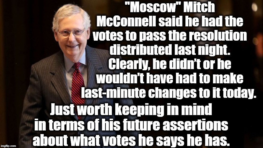 "Moscow" Mitch Swings And Misses Yet Again. | "Moscow" Mitch McConnell said he had the votes to pass the resolution distributed last night. Clearly, he didn’t or he wouldn’t have had to make last-minute changes to it today. Just worth keeping in mind in terms of his future assertions about what votes he says he has. | image tagged in mitch mcconnell,donald trump,senate,corruption,impeach trump,russia | made w/ Imgflip meme maker