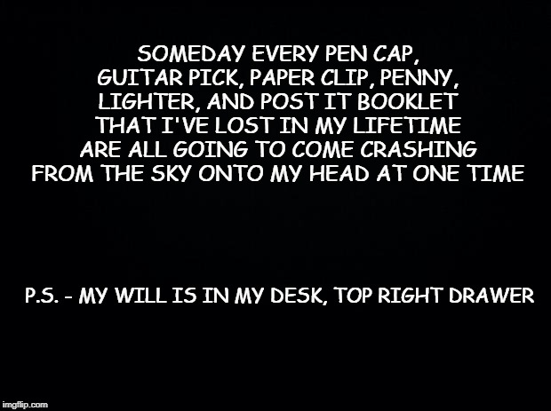 Black background | SOMEDAY EVERY PEN CAP, GUITAR PICK, PAPER CLIP, PENNY, LIGHTER, AND POST IT BOOKLET THAT I'VE LOST IN MY LIFETIME ARE ALL GOING TO COME CRASHING FROM THE SKY ONTO MY HEAD AT ONE TIME; P.S. - MY WILL IS IN MY DESK, TOP RIGHT DRAWER | image tagged in black background | made w/ Imgflip meme maker