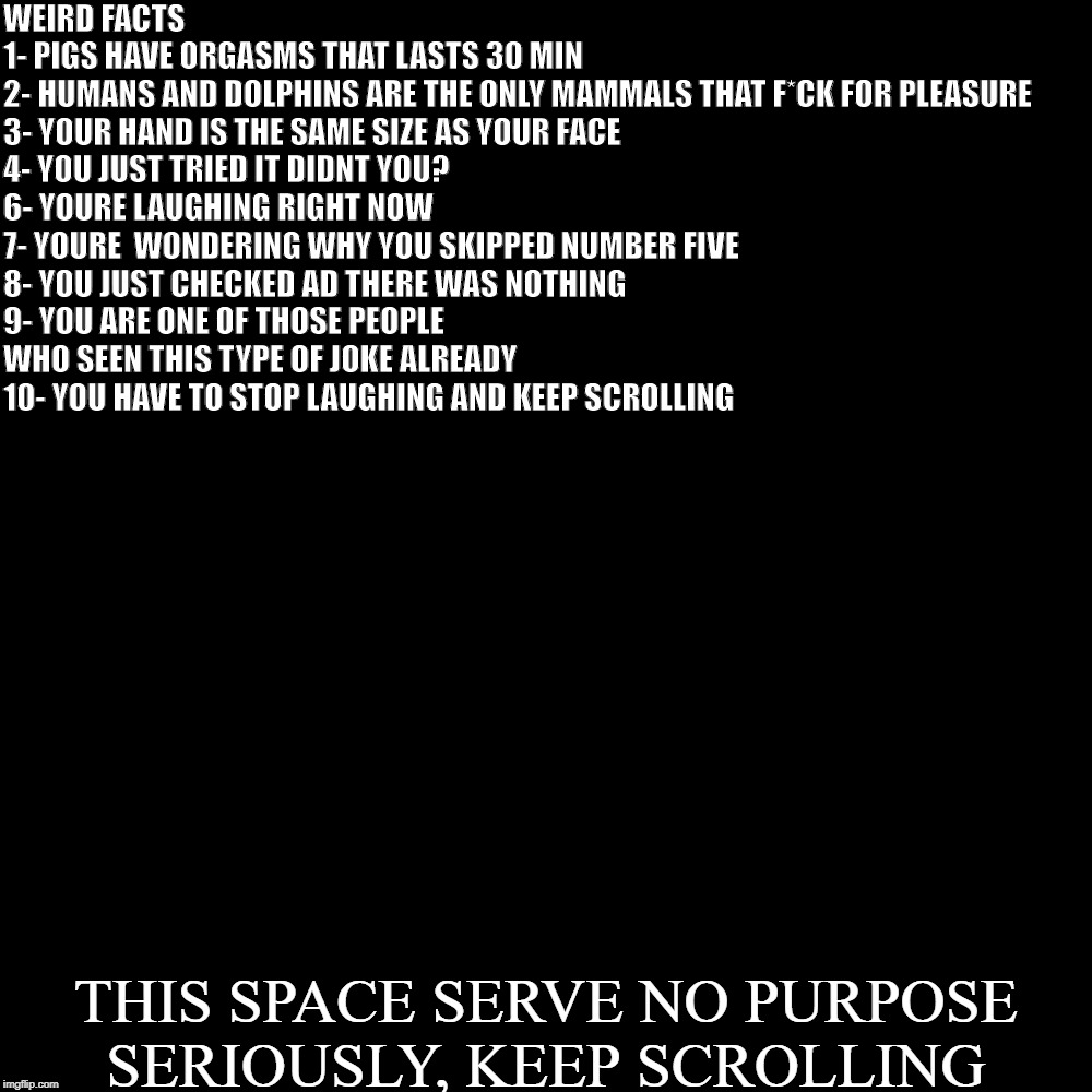 Blank Transparent Square | WEIRD FACTS

1- PIGS HAVE ORGASMS THAT LASTS 30 MIN
2- HUMANS AND DOLPHINS ARE THE ONLY MAMMALS THAT F*CK FOR PLEASURE
3- YOUR HAND IS THE SAME SIZE AS YOUR FACE
4- YOU JUST TRIED IT DIDNT YOU?
6- YOURE LAUGHING RIGHT NOW
7- YOURE  WONDERING WHY YOU SKIPPED NUMBER FIVE
8- YOU JUST CHECKED AD THERE WAS NOTHING
9- YOU ARE ONE OF THOSE PEOPLE WHO SEEN THIS TYPE OF JOKE ALREADY
10- YOU HAVE TO STOP LAUGHING AND KEEP SCROLLING; THIS SPACE SERVE NO PURPOSE
SERIOUSLY, KEEP SCROLLING | image tagged in memes,blank transparent square | made w/ Imgflip meme maker
