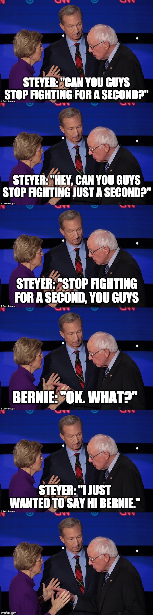 STEYER: "CAN YOU GUYS STOP FIGHTING FOR A SECOND?"; STEYER: "HEY, CAN YOU GUYS STOP FIGHTING JUST A SECOND?"; STEYER: "STOP FIGHTING FOR A SECOND, YOU GUYS; BERNIE: "OK. WHAT?"; STEYER: "I JUST WANTED TO SAY HI BERNIE." | image tagged in warren steyer bernie | made w/ Imgflip meme maker