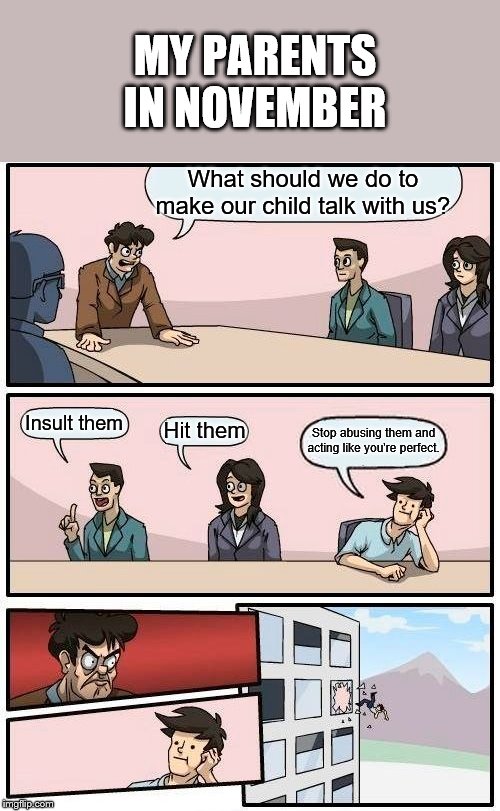 Boardroom Meeting Suggestion Meme | MY PARENTS IN NOVEMBER; What should we do to make our child talk with us? Insult them; Hit them; Stop abusing them and acting like you're perfect. | image tagged in memes,boardroom meeting suggestion | made w/ Imgflip meme maker