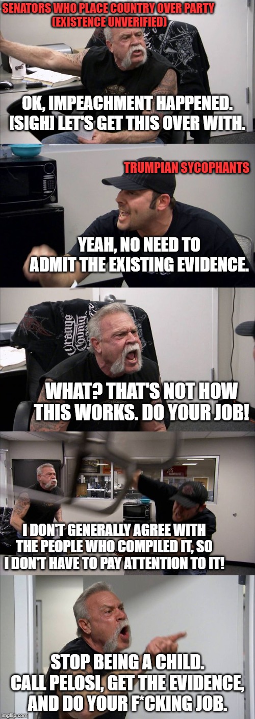 American Chopper Argument Meme | SENATORS WHO PLACE COUNTRY OVER PARTY 
(EXISTENCE UNVERIFIED); OK, IMPEACHMENT HAPPENED. [SIGH] LET'S GET THIS OVER WITH. TRUMPIAN SYCOPHANTS; YEAH, NO NEED TO ADMIT THE EXISTING EVIDENCE. WHAT? THAT'S NOT HOW THIS WORKS. DO YOUR JOB! I DON'T GENERALLY AGREE WITH THE PEOPLE WHO COMPILED IT, SO I DON'T HAVE TO PAY ATTENTION TO IT! STOP BEING A CHILD. CALL PELOSI, GET THE EVIDENCE, AND DO YOUR F*CKING JOB. | image tagged in memes,american chopper argument | made w/ Imgflip meme maker