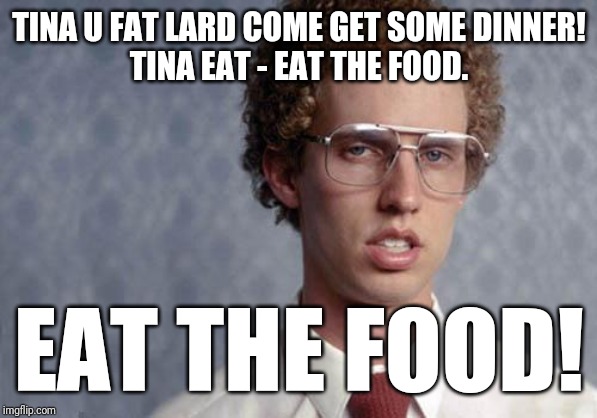 Napoleon Dynamite | TINA U FAT LARD COME GET SOME DINNER!
TINA EAT - EAT THE FOOD. EAT THE FOOD! | image tagged in napoleon dynamite,funny memes,memes,funny meme,funny | made w/ Imgflip meme maker