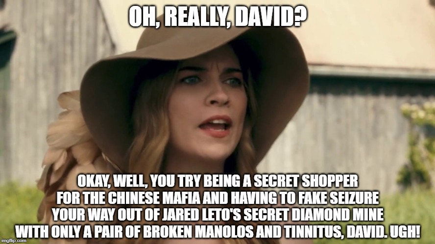 Alexis Rose | OH, REALLY, DAVID? OKAY, WELL, YOU TRY BEING A SECRET SHOPPER FOR THE CHINESE MAFIA AND HAVING TO FAKE SEIZURE YOUR WAY OUT OF JARED LETO'S SECRET DIAMOND MINE WITH ONLY A PAIR OF BROKEN MANOLOS AND TINNITUS, DAVID. UGH! | image tagged in alexis rose | made w/ Imgflip meme maker