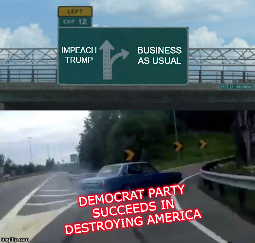 Left Exit 12 Off Ramp | IMPEACH TRUMP; BUSINESS AS USUAL; DEMOCRAT PARTY SUCCEEDS IN DESTROYING AMERICA | image tagged in memes,left exit 12 off ramp | made w/ Imgflip meme maker