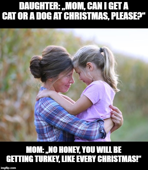 Daughter and Mother | DAUGHTER: „MOM, CAN I GET A CAT OR A DOG AT CHRISTMAS, PLEASE?“; MOM: „NO HONEY, YOU WILL BE GETTING TURKEY, LIKE EVERY CHRISTMAS!“ | image tagged in funny | made w/ Imgflip meme maker