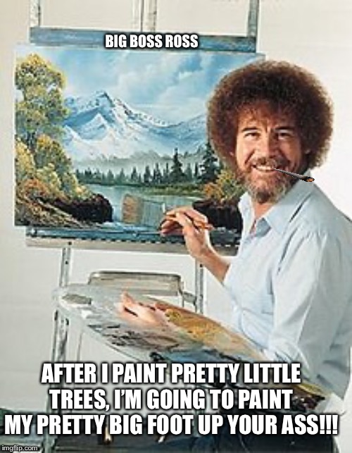 Big Boss Ross | BIG BOSS ROSS; AFTER I PAINT PRETTY LITTLE TREES, I’M GOING TO PAINT MY PRETTY BIG FOOT UP YOUR ASS!!! | image tagged in tv shows | made w/ Imgflip meme maker