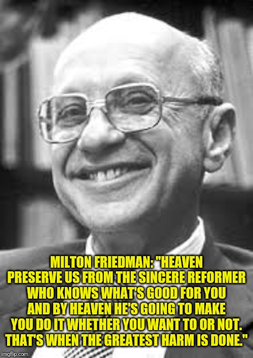 Milton Friedman | MILTON FRIEDMAN: "HEAVEN PRESERVE US FROM THE SINCERE REFORMER WHO KNOWS WHAT'S GOOD FOR YOU AND BY HEAVEN HE'S GOING TO MAKE YOU DO IT WHET | image tagged in milton friedman | made w/ Imgflip meme maker