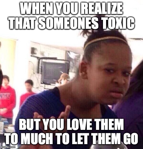 Black Girl Wat | WHEN YOU REALIZE THAT SOMEONES TOXIC; BUT YOU LOVE THEM TO MUCH TO LET THEM GO | image tagged in memes,black girl wat | made w/ Imgflip meme maker