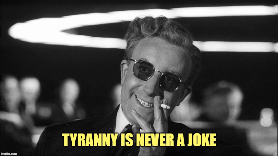 Doctor Strangelove says... | TYRANNY IS NEVER A JOKE | image tagged in doctor strangelove says | made w/ Imgflip meme maker