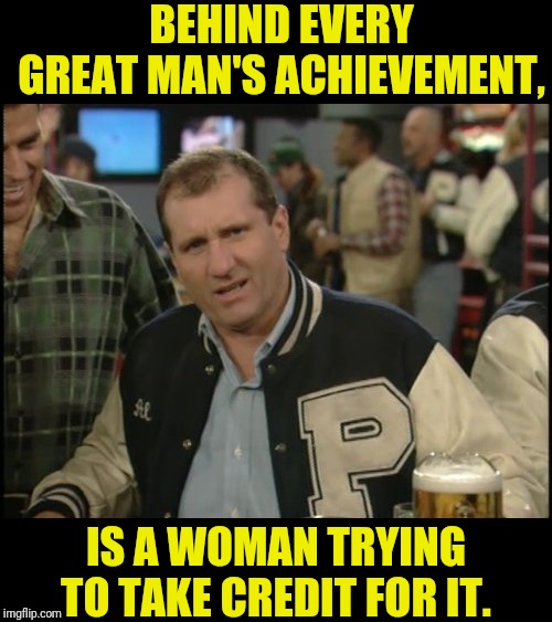 The Most Interesting Man In The World Al Bundy | BEHIND EVERY GREAT MAN'S ACHIEVEMENT, IS A WOMAN TRYING TO TAKE CREDIT FOR IT. | image tagged in the most interesting man in the world al bundy,al bundy,married with children | made w/ Imgflip meme maker