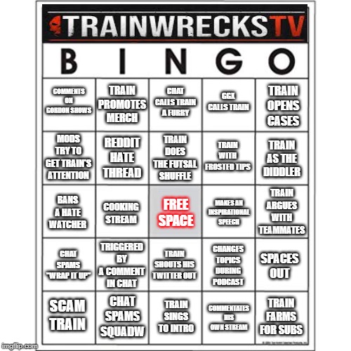 Blank Bingo Card | TRAIN PROMOTES MERCH; CHAT CALLS TRAIN A FURRY; GGX CALLS TRAIN; TRAIN OPENS CASES; COMMENTS ON GORDON SHOWS; TRAIN WITH FROSTED TIPS; REDDIT HATE THREAD; TRAIN DOES THE FUTSAL SHUFFLE; MODS TRY TO GET TRAIN'S ATTENTION; TRAIN AS THE DIDDLER; TRAIN ARGUES WITH TEAMMATES; BANS A HATE WATCHER; MAKES AN INSPIRATIONAL SPEECH; FREE SPACE; COOKING STREAM; TRIGGERED BY A COMMENT IN CHAT; CHAT SPAMS "WRAP IT UP"; CHANGES TOPICS DURING PODCAST; TRAIN SHOUTS HIS TWITTER OUT; SPACES OUT; CHAT SPAMS SQUADW; TRAIN SINGS TO INTRO; SCAM TRAIN; TRAIN FARMS FOR SUBS; COMMENTATES HIS OWN STREAM | image tagged in blank bingo card | made w/ Imgflip meme maker